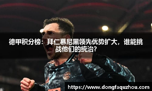 德甲积分榜：拜仁慕尼黑领先优势扩大，谁能挑战他们的统治？